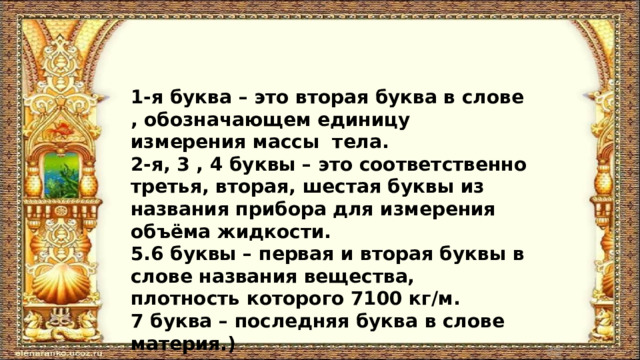 1-я буква – это вторая буква в слове , обозначающем единицу измерения массы тела. 2-я, 3 , 4 буквы – это соответственно третья, вторая, шестая буквы из названия прибора для измерения объёма жидкости. 5.6 буквы – первая и вторая буквы в слове названия вещества, плотность которого 7100 кг/м. 7 буква – последняя буква в слове материя.) 