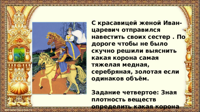 С красавицей женой Иван- царевич отправился навестить своих сестер . По дороге чтобы не было скучно решили выяснить какая корона самая тяжелая медная, серебряная, золотая если одинаков объём.  Задание четвертое: Зная плотность веществ определить какая корона тяжелее 
