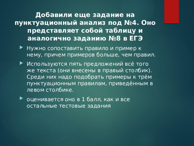 Добавили еще задание на пунктуационный анализ под №4. Оно представляет собой таблицу и аналогично заданию №8 в ЕГЭ Нужно сопоставить правило и пример к нему, причем примеров больше, чем правил. Используются пять предложений всё того же текста (они внесены в правый столбик). Среди них надо подобрать примеры к трём пунктуационным правилам, приведённым в левом столбике. оценивается оно в 1 балл, как и все остальные тестовые задания 