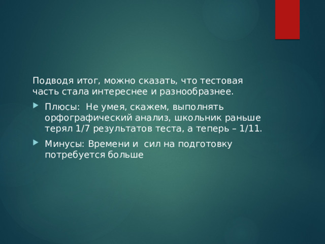 Подводя итог, можно сказать, что тестовая часть стала интереснее и разнообразнее. Плюсы: Не умея, скажем, выполнять орфографический анализ, школьник раньше терял 1/7 результатов теста, а теперь – 1/11. Минусы: Времени и сил на подготовку потребуется больше 
