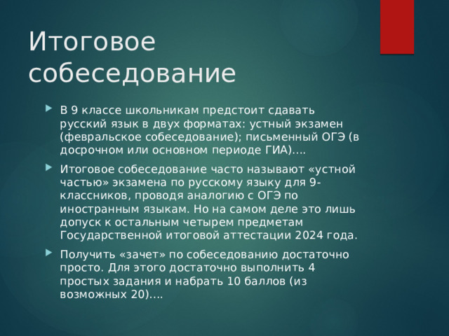 Итоговое собеседование   В 9 классе школьникам предстоит сдавать русский язык в двух форматах: устный экзамен (февральское собеседование); письменный ОГЭ (в досрочном или основном периоде ГИА).... Итоговое собеседование часто называют «устной частью» экзамена по русскому языку для 9-классников, проводя аналогию с ОГЭ по иностранным языкам. Но на самом деле это лишь допуск к остальным четырем предметам Государственной итоговой аттестации 2024 года. Получить «зачет» по собеседованию достаточно просто. Для этого достаточно выполнить 4 простых задания и набрать 10 баллов (из возможных 20).... 