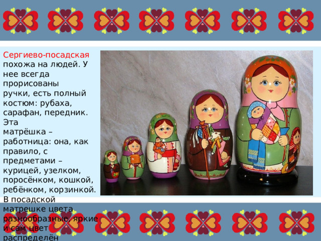 Сергиево-посадская похожа на людей. У нее всегда прорисованы ручки, есть полный костюм: рубаха, сарафан, передник. Эта матрёшка – работница: она, как правило, с предметами – курицей, узелком, поросёнком, кошкой, ребёнком, корзинкой. В посадской матрешке цвета разнообразные, яркие и сам цвет распределён равномерно. 