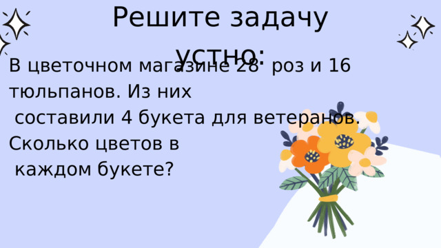 Решите задачу устно: В цветочном магазине 28 роз и 16 тюльпанов. Из них  составили 4 букета для ветеранов. Сколько цветов в  каждом букете? 