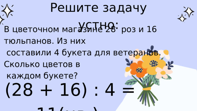 Решите задачу устно: В цветочном магазине 28 роз и 16 тюльпанов. Из них  составили 4 букета для ветеранов. Сколько цветов в  каждом букете? (28 + 16) : 4 = 11(цв.) 