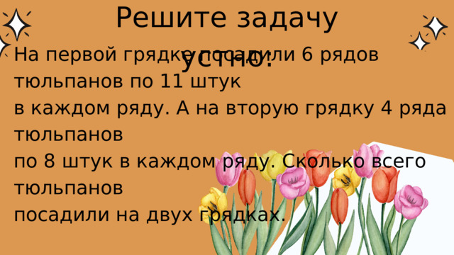 Решите задачу устно: На первой грядке посадили 6 рядов тюльпанов по 11 штук в каждом ряду. А на вторую грядку 4 ряда тюльпанов по 8 штук в каждом ряду. Сколько всего тюльпанов посадили на двух грядках. 