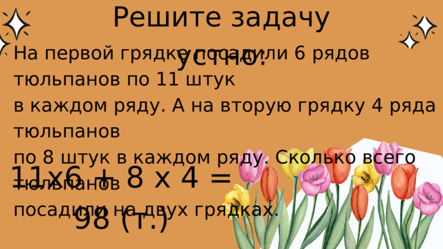 Решите задачу устно: На первой грядке посадили 6 рядов тюльпанов по 11 штук в каждом ряду. А на вторую грядку 4 ряда тюльпанов по 8 штук в каждом ряду. Сколько всего тюльпанов посадили на двух грядках. 11х6 + 8 х 4 = 98 (т.) 