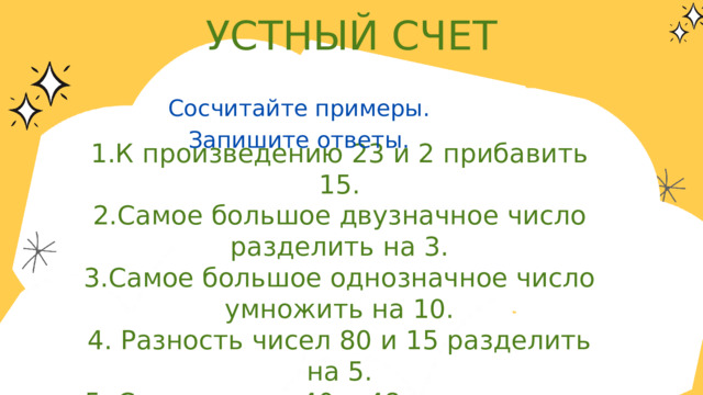 УСТНЫЙ СЧЕТ Сосчитайте примеры. Запишите ответы. 1.К произведению 23 и 2 прибавить 15. 2.Самое большое двузначное число разделить на 3. 3.Самое большое однозначное число умножить на 10. 4. Разность чисел 80 и 15 разделить на 5. 5. Сумму чисел 40 и 48 разделить на 8. 6. Вычитаемое 12, разность 47. Найдите уменьшаемое. 7. Найдите площадь квадрата со стороной 7 см. 8. 5 см 8 мм = ? мм 