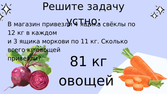 Решите задачу устно: В магазин привезли 4 ящика свёклы по 12 кг в каждом и 3 ящика моркови по 11 кг. Сколько всего кг овощей привезли? 81 кг овощей 