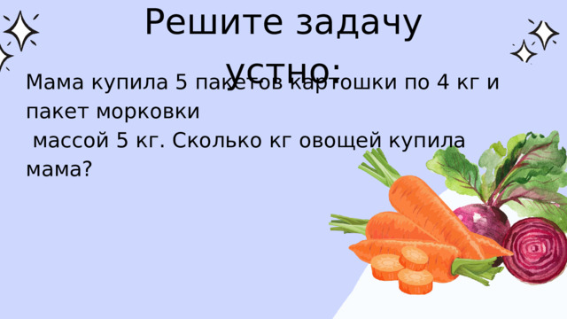 Решите задачу устно: Мама купила 5 пакетов картошки по 4 кг и пакет морковки  массой 5 кг. Сколько кг овощей купила мама? 