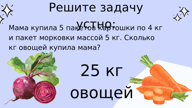 Решите задачу устно: Мама купила 5 пакетов картошки по 4 кг и пакет морковки массой 5 кг. Сколько кг овощей купила мама? 25 кг овощей 