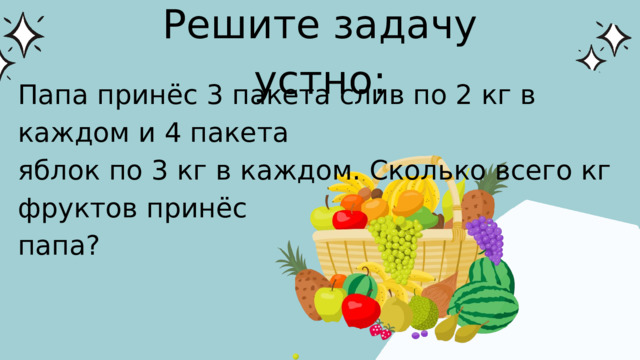 Решите задачу устно: Папа принёс 3 пакета слив по 2 кг в каждом и 4 пакета яблок по 3 кг в каждом. Сколько всего кг фруктов принёс папа? 