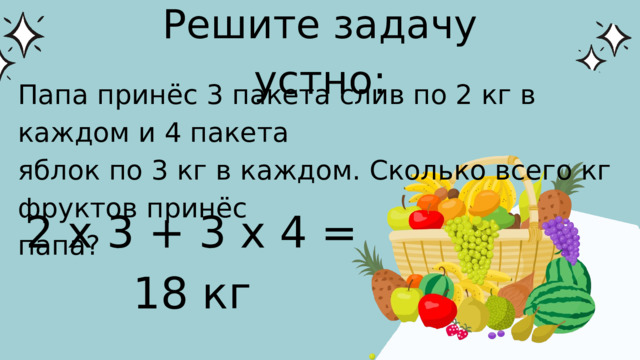 Решите задачу устно: Папа принёс 3 пакета слив по 2 кг в каждом и 4 пакета яблок по 3 кг в каждом. Сколько всего кг фруктов принёс папа? 2 х 3 + 3 х 4 = 18 кг 