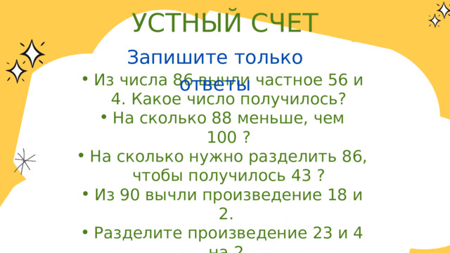 УСТНЫЙ СЧЕТ Запишите только ответы Из числа 86 вычли частное 56 и 4. Какое число получилось? На сколько 88 меньше, чем 100 ? На сколько нужно разделить 86, чтобы получилось 43 ? Из 90 вычли произведение 18 и 2. Разделите произведение 23 и 4 на 2. Запишите число, предшествующее числу 80. Найдите одну пятую часть от числа 45. Из числа 86 вычли частное 56 и 4. Какое число получилось? На сколько 88 меньше, чем 100 ? На сколько нужно разделить 86, чтобы получилось 43 ? Из 90 вычли произведение 18 и 2. Разделите произведение 23 и 4 на 2. Запишите число, предшествующее числу 80. Найдите одну пятую часть от числа 45. 