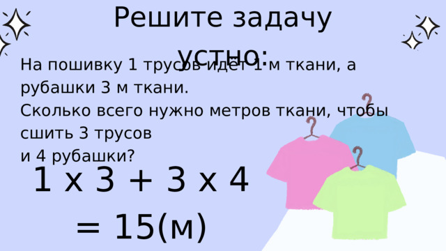 Решите задачу устно: На пошивку 1 трусов идёт 1 м ткани, а рубашки 3 м ткани. Сколько всего нужно метров ткани, чтобы сшить 3 трусов и 4 рубашки? 1 х 3 + 3 х 4 = 15(м) 