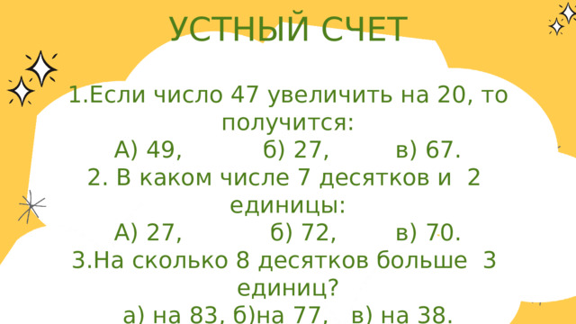 УСТНЫЙ СЧЕТ 1.Если число 47 увеличить на 20, то получится: А) 49, б) 27, в) 67. 2. В каком числе 7 десятков и 2 единицы: А) 27, б) 72, в) 70. 3.На сколько 8 десятков больше 3 единиц? а) на 83, б)на 77, в) на 38. 4.Найдите одну пятую от числа 80? а) 16, б) 15, в) 18. 