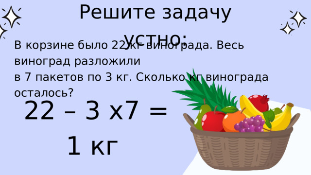 Решите задачу устно: В корзине было 22 кг винограда. Весь виноград разложили в 7 пакетов по 3 кг. Сколько кг винограда осталось? 22 – 3 х7 = 1 кг 