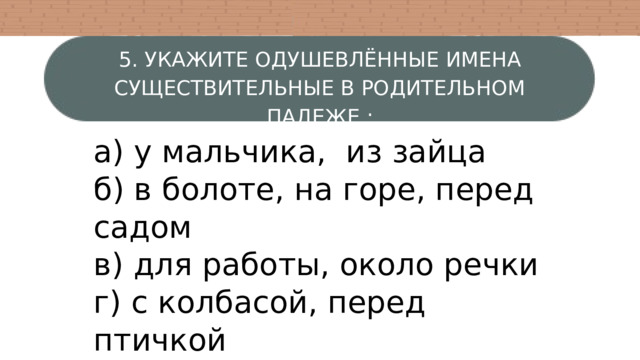5. УКАЖИТЕ ОДУШЕВЛЁННЫЕ ИМЕНА СУЩЕСТВИТЕЛЬНЫЕ В РОДИТЕЛЬНОМ ПАДЕЖЕ : а) у мальчика, из зайца б) в болоте, на горе, перед садом в) для работы, около речки г) с колбасой, перед птичкой 