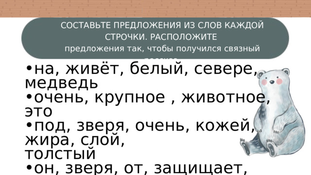 СОСТАВЬТЕ ПРЕДЛОЖЕНИЯ ИЗ СЛОВ КАЖДОЙ СТРОЧКИ. РАСПОЛОЖИТЕ предложения так, чтобы получился связный рассказ. • на, живёт, белый, севере, медведь • очень, крупное , животное, это • под, зверя, очень, кожей, жира, слой, толстый • он, зверя, от, защищает, стужи • изучают, жизнь, этого, внимательно, учёные, хищника 