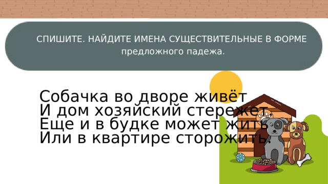 СПИШИТЕ. НАЙДИТЕ ИМЕНА СУЩЕСТВИТЕЛЬНЫЕ В ФОРМЕ  предложного падежа. Собачка во дворе живёт И дом хозяйский стережет. Еще и в будке может жить Или в квартире сторожить. 