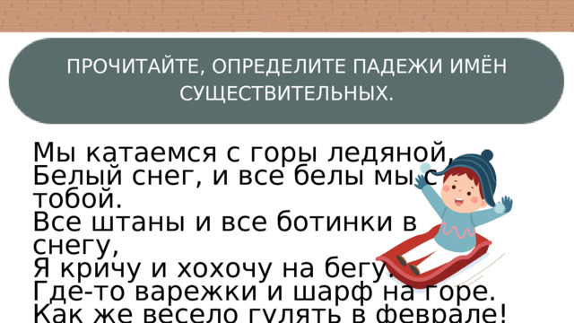 ПРОЧИТАЙТЕ, ОПРЕДЕЛИТЕ ПАДЕЖИ ИМЁН СУЩЕСТВИТЕЛЬНЫХ. Мы катаемся с горы ледяной, Белый снег, и все белы мы с тобой. Все штаны и все ботинки в снегу, Я кричу и хохочу на бегу. Где-то варежки и шарф на горе. Как же весело гулять в феврале! 