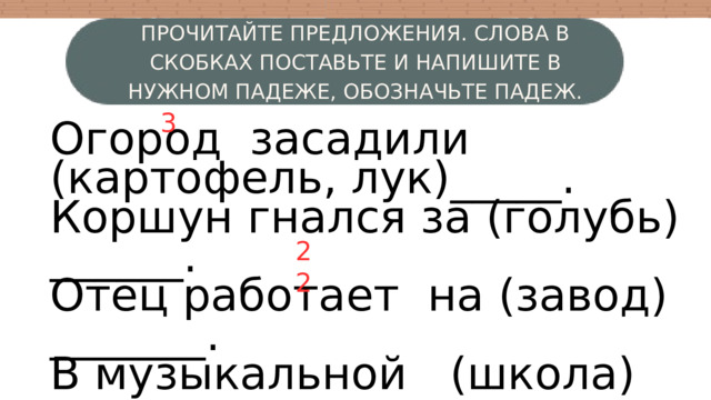 ПРОЧИТАЙТЕ ПРЕДЛОЖЕНИЯ. СЛОВА В СКОБКАХ ПОСТАВЬТЕ И НАПИШИТЕ В НУЖНОМ ПАДЕЖЕ, ОБОЗНАЧЬТЕ ПАДЕЖ. 3 Огород засадили (картофель, лук)_____. Коршун гнался за (голубь) ______. Отец работает на (завод) _______. В музыкальной (школа) ______ дети учатся играть на (рояль, баян) _____. W 4 3 2 2 