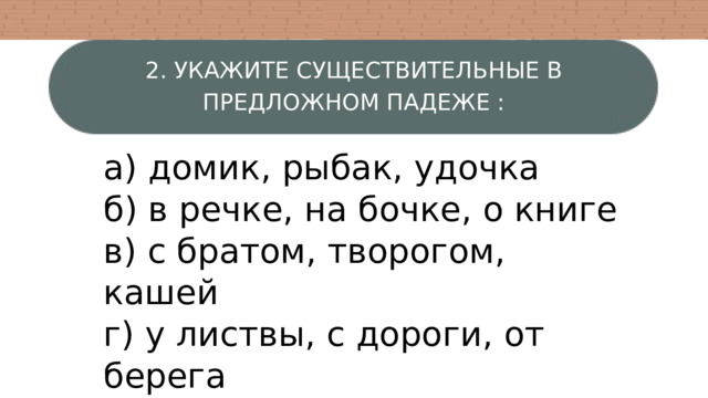 2. УКАЖИТЕ СУЩЕСТВИТЕЛЬНЫЕ В ПРЕДЛОЖНОМ ПАДЕЖЕ : а) домик, рыбак, удочка б) в речке, на бочке, о книге в) с братом, творогом, кашей г) у листвы, с дороги, от берега 