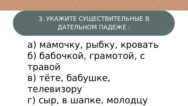 3. УКАЖИТЕ СУЩЕСТВИТЕЛЬНЫЕ В ДАТЕЛЬНОМ ПАДЕЖЕ : а) мамочку, рыбку, кровать б) бабочкой, грамотой, с травой в) тёте, бабушке, телевизору г) сыр, в шапке, молодцу 