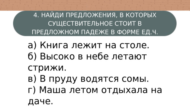 4. НАЙДИ ПРЕДЛОЖЕНИЯ, В КОТОРЫХ СУЩЕСТВИТЕЛЬНОЕ СТОИТ В ПРЕДЛОЖНОМ ПАДЕЖЕ В ФОРМЕ ЕД.Ч. ЖЕНСКОГО РОДА. а) Книга лежит на столе. б) Высоко в небе летают стрижи. в) В пруду водятся сомы. г) Маша летом отдыхала на даче. 