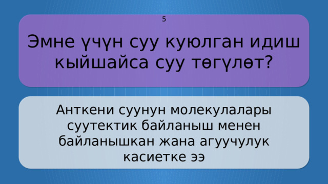 Эмне үчүн суу куюлган идиш кыйшайса суу төгүлөт? 5 Анткени суунун молекулалары суутектик байланыш менен байланышкан жана агуучулук касиетке ээ CLICK ON THE QUESTION BOX TO REVEAL THE ANSWER CLICK ON THE ANSWER BOX TO RETURN TO THE MAIN MENU  