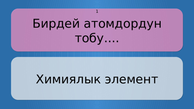 Бирдей атомдордун тобу.... 1 Химиялык элемент CLICK ON THE QUESTION BOX TO REVEAL THE ANSWER CLICK ON THE ANSWER BOX TO RETURN TO THE MAIN MENU  