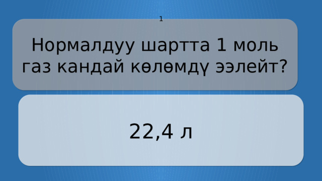 1 Нормалдуу шартта 1 моль газ кандай көлөмдү ээлейт? 22,4 л CLICK ON THE QUESTION BOX TO REVEAL THE ANSWER CLICK ON THE ANSWER BOX TO RETURN TO THE MAIN MENU  
