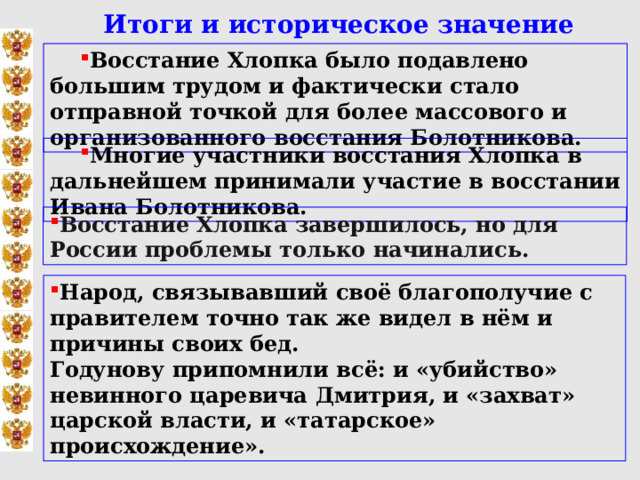  Итоги и историческое значение Восстание Хлопка было подавлено большим трудом и фактически стало отправной точкой для более массового и организованного восстания Болотникова. Многие участники восстания Хлопка в дальнейшем принимали участие в восстании Ивана Болотникова. Восстание Хлопка завершилось, но для России проблемы только начинались. Народ, связывавший своё благополучие с правителем точно так же видел в нём и причины своих бед. Годунову припомнили всё: и «убийство» невинного царевича Дмитрия, и «захват» царской власти, и «татарское» происхождение». 