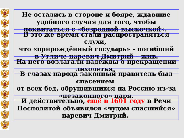 Не остались в стороне и бояре, ждавшие удобного случая для того, чтобы поквитаться с «безродной выскочкой».   В это же время стали распространяться слухи, что «прирождённый государь» - погибший в Угличе царевич Дмитрий – жив. На него возлагали надежды о прекращении лихолетья. В глазах народа законный правитель был спасением от всех бед, обрушившихся на Россию из-за «незаконного» царя. И действительно, ещё в 1601 году в Речи Посполитой объявился «чудом спасшийся» царевич Дмитрий. 