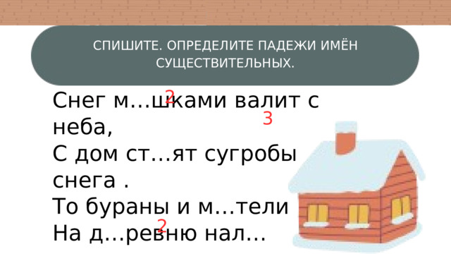 СПИШИТЕ. ОПРЕДЕЛИТЕ ПАДЕЖИ ИМЁН СУЩЕСТВИТЕЛЬНЫХ. 2 Снег м…шками валит с неба, С дом ст…ят сугробы снега . То бураны и м…тели На д…ревню нал…тели. По н…чам мороз с…лен, Днём к…пели слышен звон. 3 2 