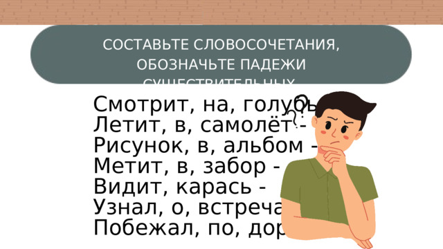 СОСТАВЬТЕ СЛОВОСОЧЕТАНИЯ, ОБОЗНАЧЬТЕ ПАДЕЖИ СУЩЕСТВИТЕЛЬНЫХ. Смотрит, на, голубь - Летит, в, самолёт - Рисунок, в, альбом - Метит, в, забор - Видит, карась - Узнал, о, встреча - Побежал, по, дорога - 