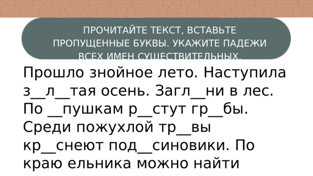 ПРОЧИТАЙТЕ ТЕКСТ, ВСТАВЬТЕ ПРОПУЩЕННЫЕ БУКВЫ. УКАЖИТЕ ПАДЕЖИ ВСЕХ ИМЕН СУЩЕСТВИТЕЛЬНЫХ. Прошло знойное лето. Наступила з__л__тая осень. Загл__ни в лес. По __пушкам р__стут гр__бы. Среди пожухлой тр__вы кр__снеют под__синовики. По краю ельника можно найти сколь__кие грузди, душ__стые рыж__ки. Старые пни покрыты __пёнками. 