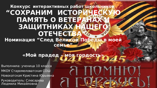 Конкурс   интерактивных работ школьников   “СОХРАНИМ  ИСТОРИЧЕСКУЮ ПАМЯТЬ О ВЕТЕРАНАХ И ЗАЩИТНИКАХ НАШЕГО ОТЕЧЕСТВА”  Номинация “След Великой Победы в моей семье”   «Мой прадед – моя гордость» Выполнила: ученица 10 класса МКОУ Старомеловатская СОШ  Новохатская Кристина Юрьевна Руководитель: Слюсарева Людмила Михайловна 