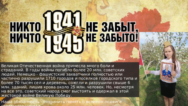Великая Отечественная война принесла много боли и страданий. В годы войны погибло более 20 млн. советских людей. Немецко - фашистские захватчики полностью или частично разрушили 1710 городов и поселков городского типа и более 70 тысяч сел и деревень, сожгли и разрушили свыше 6 млн. зданий, лишив крова около 25 млн. человек. Но, несмотря на все это, советский народ смог выстоять и одержал в этой жестокой войне Великую Победу.  Наша обязанность - сохранить память о великом подвиге советского народа. 