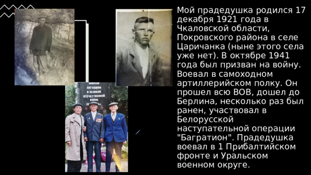Мой прадедушка родился 17 декабря 1921 года в Чкаловской области, Покровского района в селе Царичанка (ныне этого села уже нет). В октябре 1941 года был призван на войну. Воевал в самоходном артиллерийском полку. Он прошел всю ВОВ, дошел до Берлина, несколько раз был ранен, участвовал в Белорусской наступательной операции 