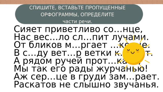 СПИШИТЕ, ВСТАВЬТЕ ПРОПУЩЕННЫЕ ОРФОГРАММЫ, ОПРЕДЕЛИТЕ части речи. Сияет приветливо со…нце, Нас вес…ло сл…пит лучами. От бликов м…ргает …конце. В с…ду вет…р ветки к…чает. А рядом ручей прот…кает, Мы так его рады журчанью! Аж сер…це в груди зам…рает. Раскатов не слышно звучанья. W 3 4 