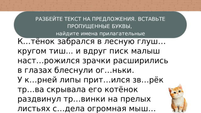 РАЗБЕЙТЕ ТЕКСТ НА ПРЕДЛОЖЕНИЯ. ВСТАВЬТЕ ПРОПУЩЕННЫЕ БУКВЫ, найдите имена прилагательные К…тёнок забрался в лесную глуш… кругом тиш... и вдруг писк малыш наст…рожился зрачки расширились в глазах блеснули ог…ньки. У к…рней липы прит…ился зв…рёк тр…ва скрывала его котёнок раздвинул тр…винки на прелых листьях с…дела огромная мыш… дрож… проб…жала по телу котёнка сейчас прыгнет но мыш… почувствовала опасность и бросилась бежатькотёнок – за ней. 
