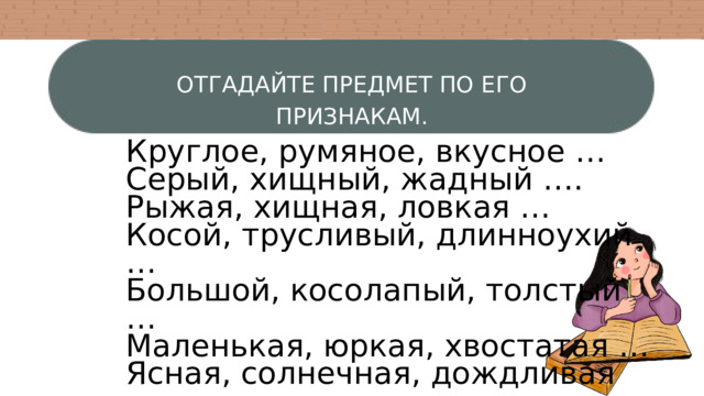 ОТГАДАЙТЕ ПРЕДМЕТ ПО ЕГО ПРИЗНАКАМ. Круглое, румяное, вкусное … Серый, хищный, жадный …. Рыжая, хищная, ловкая … Косой, трусливый, длинноухий … Большой, косолапый, толстый … Маленькая, юркая, хвостатая … Ясная, солнечная, дождливая … Яростный, сильный, порывистый … Белый, мягкий, холодный … 