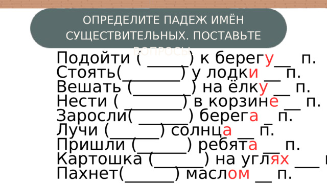 ОПРЕДЕЛИТЕ ПАДЕЖ ИМЁН СУЩЕСТВИТЕЛЬНЫХ. ПОСТАВЬТЕ ВОПРОСЫ. Подойти ( _____) к берег у __ п. Стоять(_______) у лодк и __ п. Вешать (_______) на ёлк у __ п. Нести ( _______) в корзин е __ п. Заросли( ______) берег а _ п. Лучи (______) солнц а __ п. Пришли (______) ребят а __ п. Картошка (______) на угл ях ___ п. Пахнет(______) масл ом __ п. W 3 4 