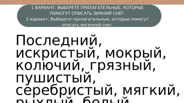 1 ВАРИАНТ: ВЫБЕРЕТЕ ПРИЛАГАТЕЛЬНЫЕ, КОТОРЫЕ ПОМОГУТ ОПИСАТЬ ЗИМНИЙ СНЕГ. 2 вариант: Выберете прилагательные, которые помогут описать весенний снег. W Последний, искристый, мокрый, колючий, грязный, пушистый, серебристый, мягкий, рыхлый, белый, свежий, серый. 4 3 