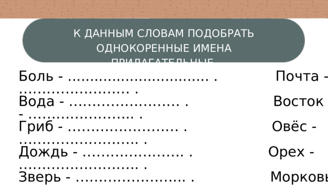 К ДАННЫМ СЛОВАМ ПОДОБРАТЬ ОДНОКОРЕННЫЕ ИМЕНА ПРИЛАГАТЕЛЬНЫЕ. Боль - ................................ . Почта - …………………… . Вода - …………………… . Восток - ………………….. . Гриб - …………………… . Овёс - …………………….. . Дождь - …………………. . Орех - …………………….. . Зверь - …………………... . Морковь - ………………... . Лес - …………………….. . Мышь - …………………... . Снег - …………………… . Пятно - ………………….... . 