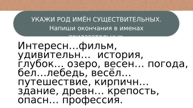 УКАЖИ РОД ИМЁН СУЩЕСТВИТЕЛЬНЫХ. Напиши окончания в именах прилагательных. Интересн…фильм, удивительн… история, глубок… озеро, весен… погода, бел…лебедь, весёл… путешествие, кирпичн… здание, древн… крепость, опасн… профессия. 