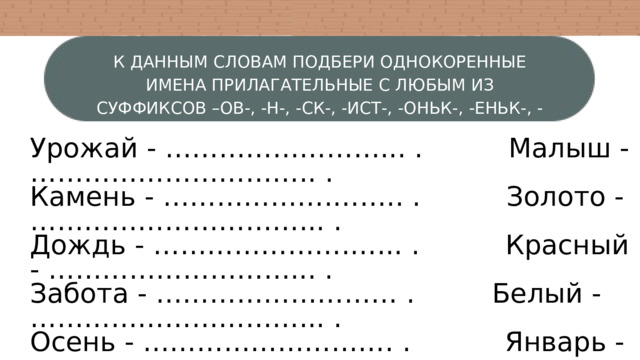 К ДАННЫМ СЛОВАМ ПОДБЕРИ ОДНОКОРЕННЫЕ ИМЕНА ПРИЛАГАТЕЛЬНЫЕ С ЛЮБЫМ ИЗ СУФФИКСОВ –ОВ-, -Н-, -СК-, -ИСТ-, -ОНЬК-, -ЕНЬК-, -ОВАТ-, -ЛИВ-. Урожай - ……………………... . Малыш - ………………………….. . Камень - ……………….…….. . Золото - …………………………... . Дождь - ………………….…... . Красный - ………………………... . Забота - ……………………… . Белый - …………………………... . Осень - ………………………. . Январь - ………………………….. . 