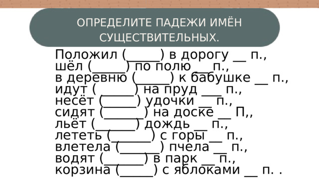 ОПРЕДЕЛИТЕ ПАДЕЖИ ИМЁН СУЩЕСТВИТЕЛЬНЫХ. Положил (_____) в дорогу __ п., шёл (_____) по полю __ п., в деревню (_____) к бабушке __ п., идут ( _____) на пруд ___ п., несёт (_____) удочки __ п., сидят (______) на доске __ П,, льёт (______) дождь __ п., лететь (______) с горы __ п., влетела (______) пчела __ п., водят (______) в парк __ п., корзина (_____) с яблоками __ п. . W 4 3 