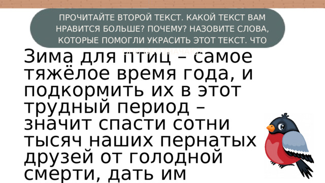 ПРОЧИТАЙТЕ ВТОРОЙ ТЕКСТ. КАКОЙ ТЕКСТ ВАМ НРАВИТСЯ БОЛЬШЕ? ПОЧЕМУ? НАЗОВИТЕ СЛОВА, КОТОРЫЕ ПОМОГЛИ УКРАСИТЬ ЭТОТ ТЕКСТ. ЧТО ОНИ ОБОЗНАЧАЮ? Зима для птиц – самое тяжёлое время года, и подкормить их в этот трудный период – значит спасти сотни тысяч наших пернатых друзей от голодной смерти, дать им возможность дождаться тёплой весны. W 4 3 