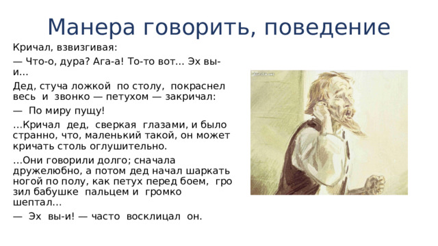Манера говорить, поведение Кричал, взвизги­вая: — Что-о, дура? Ага-а! То-то вот... Эх вы-и... Дед, стуча ложкой по столу, покраснел весь и звонко — пету­хом — закричал: — По миру пущу! … Кричал дед, сверкая глазами, и было странно, что, маленький такой, он может кричать столь оглушительно. … Они говорили долго; сначала дружелюбно, а потом дед начал шаркать ногой по полу, как петух перед боем, гро­зил бабушке пальцем и громко шептал… — Эх вы-и! — часто восклицал он. 